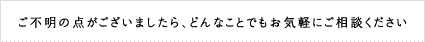 ご不明の点がございましたら、どんなことでもお気軽にご相談ください